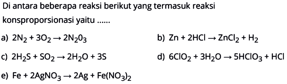 Di antara beberapa reaksi berikut yang termasuk reaksi konsproporsionasi yaitu ......a) 2 N2+3 O2 -> 2 N2O3 b) Zn+2 HCl -> ZnCl2+H2 c) 2 H2 S+SO2 -> 2 H2O+3 S d) 6 ClO2+3 H2O -> 5 HClO3+HCl e) Fe+2 AgNO3 -> 2 Ag+Fe(NO3)2 