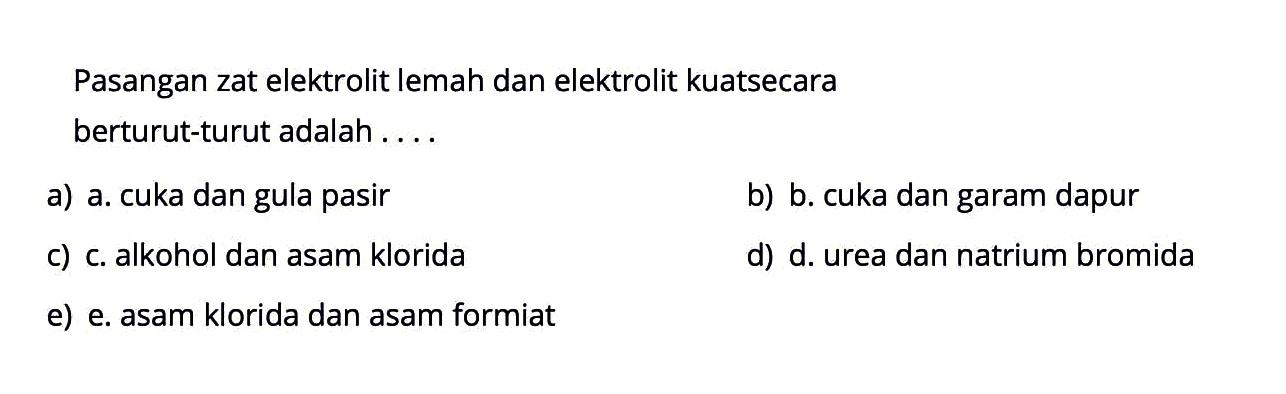 Pasangan zat elektrolit lemah dan elektrolit kuat secara berturut-turut adalah ....a) a. cuka dan gula pasir b) b. cuka dan garam dapur c) c. alkohol dan asam kloridad) d. urea dan natrium bromida e) e. asam klorida dan asam formiat 