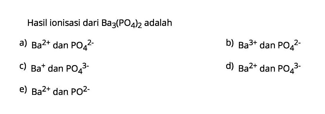 Hasil ionisasi dari  Ba3(PO4)2  adalaha)  Ba^2+  dan  PO4/^2- b)  Ba^3+  dan  PO4/^2- c)  Ba^+ dan  PO4^3- d)  Ba^2+  dan  PO4/^3- e)  Ba^2+  dan  PO^2- 