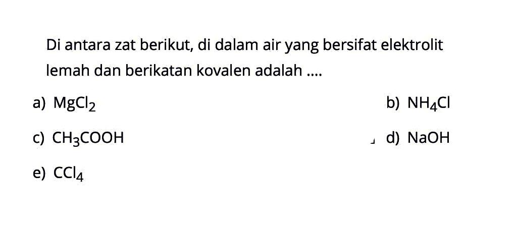 Di antara zat berikut, di dalam air yang bersifat elektrolit lemah dan berikatan kovalen adalah .... a) MgCl2 b) NH4Cl c) CH3COOH d) NaOH e) CCl4