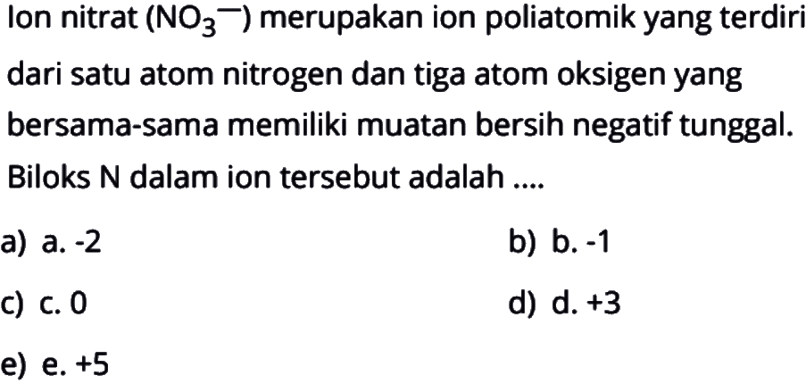 Ion nitrat (NO3^-) merupakan ion poliatomik yang terdiri dari satu atom nitrogen dan tiga atom oksigen yang bersama-sama memiliki muatan bersih negatif tunggal. Biloks N dalam ion tersebut adalah ....
