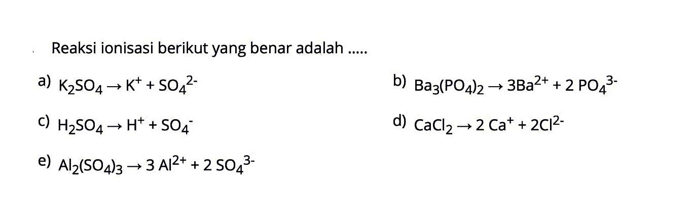 Reaksi ionisasi berikut yang benar adalah.....a) K2SO4 -> K^++SO4^(2-)b) Ba3(PO4)2 -> 3 Ba^(2+)+2 PO4^(3-)c) H2SO4 -> H^++SO4^-d) CaCl2 -> 2 Ca^++2 Cl^2-e) Al2(SO4)3 -> 3 Al^(2+)+2 SO4^(3-)