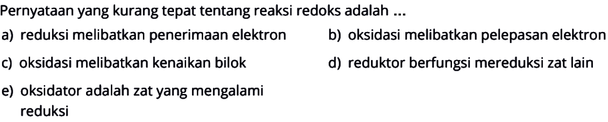 Pernyataan yang kurang tepat tentang reaksi redoks adalah ...a) reduksi melibatkan penerimaan elektronb) oksidasi melibatkan pelepasan elektronc) oksidasi melibatkan kenaikan bilokd) reduktor berfungsi mereduksi zat laine) oksidator adalah zat yang mengalami reduksi