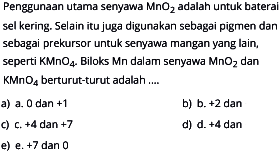 Penggunaan utama senyawa MnO2 adalah untuk baterai sel kering. Selain itu juga digunakan sebagai pigmen dan sebagai prekursor untuk senyawa mangan yang lain, seperti KMnO4. Biloks Mn dalam senyawa MnO2 dan KMnO4 berturut-turut adalah....
a) a. 0 dan +1 
b) b. +2 dan
c) c. +4 dan +7 
d) d. +4 dan
e) e. +7 dan 0