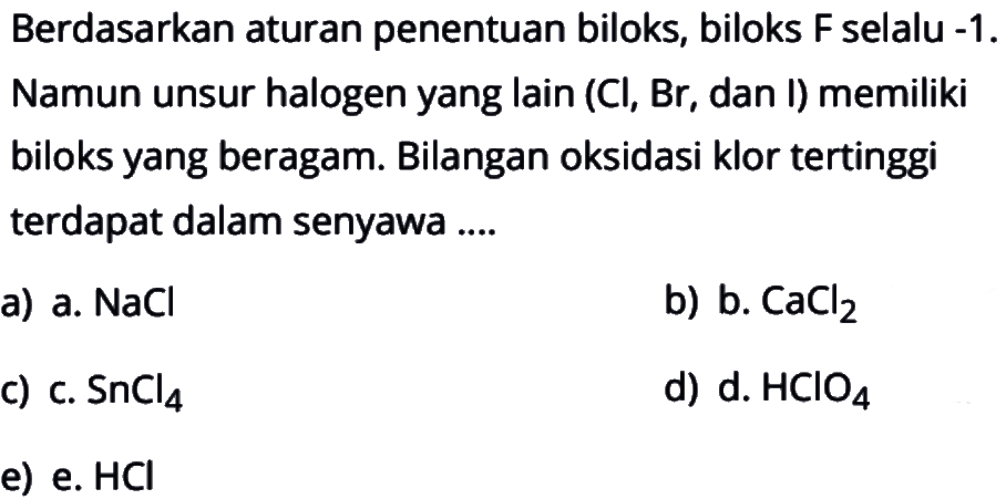 Berdasarkan aturan penentuan biloks, biloks F selalu -1. Namun unsur halogen yang lain (Cl, Br, dan I) memiliki biloks yang beragam. Bilangan oksidasi klor tertinggi terdapat dalam senyawa ....a) a. NaCl b) b. CaCl2 c) c. SnCl4 d) d. HClO4 e) e. HCl