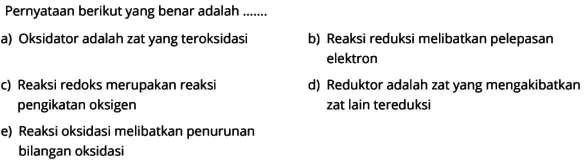 Pernyataan berikut yang benar adalah .......a) Oksidator adalah zat yang teroksidasib) Reaksi reduksi melibatkan pelepasan elektronc) Reaksi redoks merupakan reaksid) Reduktor adalah zat yang mengakibatkan pengikatan oksigen zat lain tereduksie) Reaksi oksidasi melibatkan penurunan bilangan oksidasi