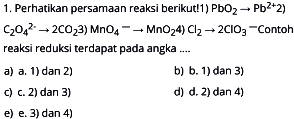 1. Perhatikan persamaan reaksi berikut!1)  PbO2->Pb^2+ 2) C2O4^2-->2CO23) MnO4^-->MnO24)  Cl2->2ClO3^-Contoh reaksi reduksi terdapat pada angka ....