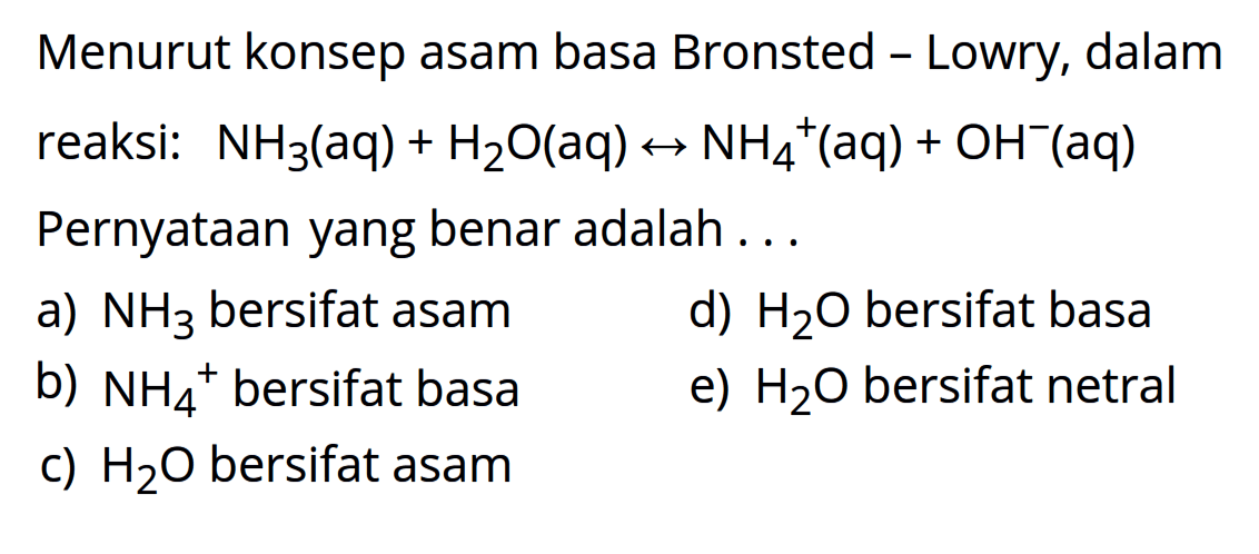 Menurut konsep asam basa Bronsted Lowry, dalam reaksi: 
NH3 (aq) + H2O (aq) <-> NH4^+ (aq) + OH^- (aq) 
Pernyataan yang benar adalah 
a) NH3 bersifat asam d) H2O bersifat basa 
b) NH4^+ bersifat basa e) H2O bersifat netral c) H2O bersifat asam