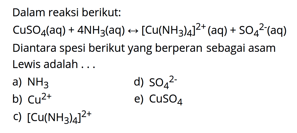 Dalam reaksi berikut: 
CuSO4 (aq) + 4 NH3 (aq) <-> [Cu(NH3)4]^(2+) (aq) + SO4^(2-) (aq) 
Diantara spesi berikut yang berperan sebagai asam Lewis adalah 
a) NH3 
d) SO4^(2-) 
b) Cu^(2+) 
e) CuSO4 
c) [Cu(NH3)4]^(2+)