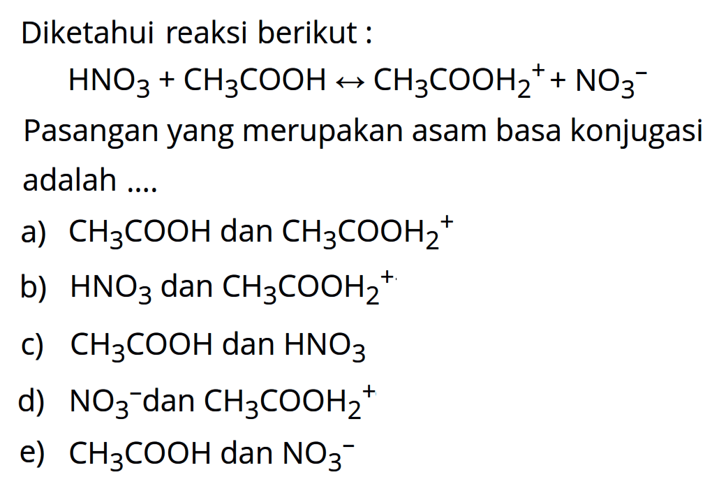 Diketahui reaksi berikut : HNO3 + CH3COOH <-> CH3COOH2^+ + NO3^- Pasangan yang merupakan asam basa konjugasi adalah a. CH3COOH dan CH3COOH2^+ b) HNO3 dan CH3COOH2^+  c) CH3COOH dan HNO3 d) NO3^- dan CH3COOH2^+ e) CH3COOH dan NO3^-