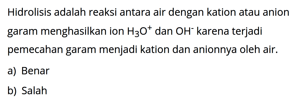 Hidrolisis adalah reaksi antara air dengan kation atau anion garam menghasilkan ion H3O^+ dan OH^- karena terjadi pemecahan garam menjadi kation dan anionnya oleh air. a) Benar b) Salah 