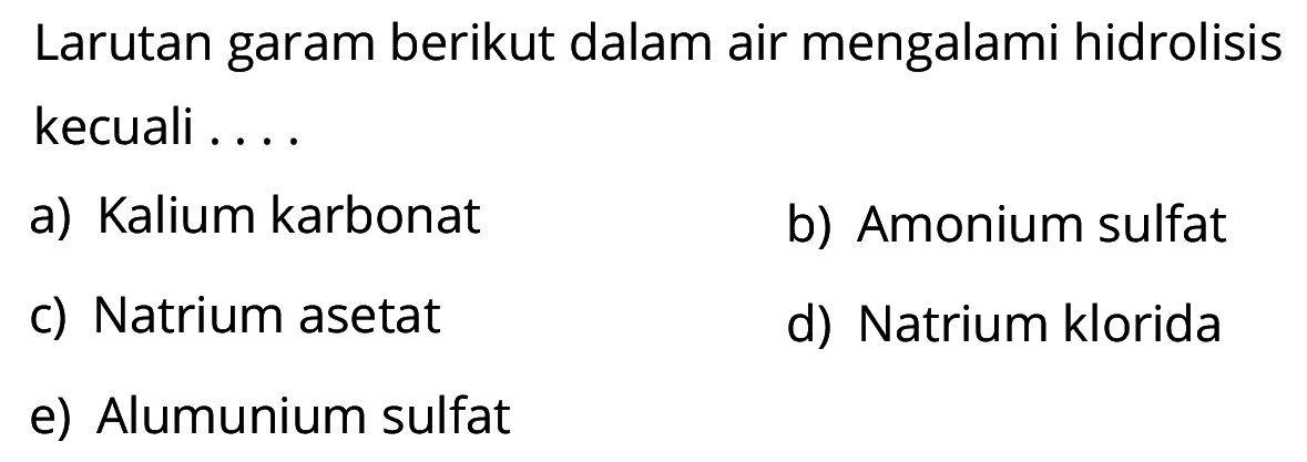 Larutan garam berikut dalam air mengalami hidrolisis kecuali .... a) Kalium karbonat b) Amonium sulfat c) Natrium asetat d) Natrium klorida e) Alumunium sulfat