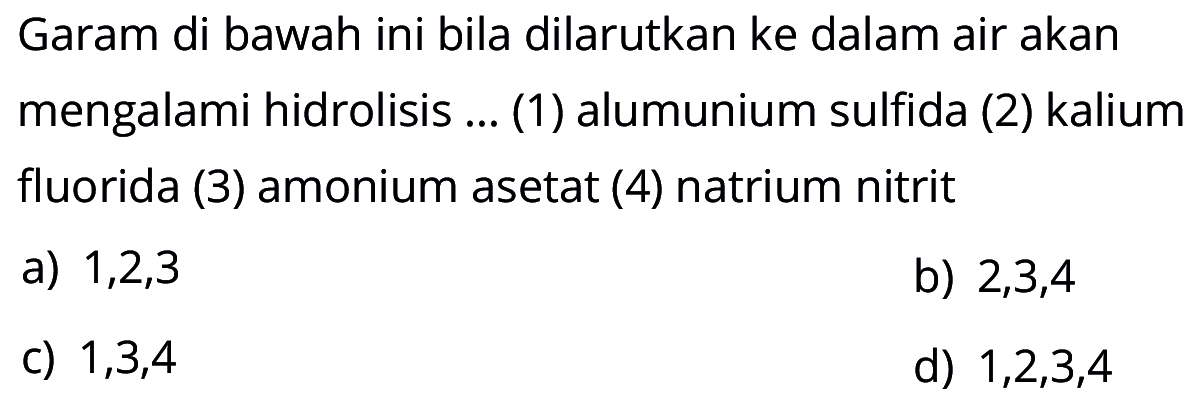 Garam di bawah ini bila dilarutkan ke dalam air akan mengalami hidrolisis ... (1) alumunium sulfida (2) kalium fluorida (3) amonium asetat (4) natrium nitrit a) 1,2,3 b) 2,3,4 c) 1,3,4 d) 1,2,3,4