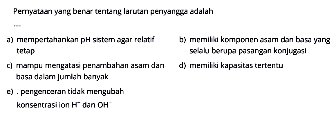 Pernyataan yang benar tentang larutan penyangga adalah ... a) mempertahankan (pH) sistem agar relatif b) memiliki komponen asam dan basa yang tetap selalu berupa pasangan konjugasi c) mampu mengatasi penambahan asam dan d) memiliki kapasitas tertentu basa dalam jumlah banyak e) pengenceran tidak mengubah konsentrasi ion H^+ dan OH^-