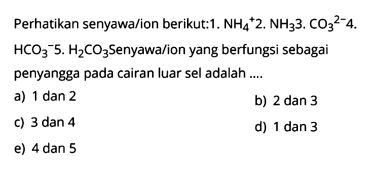 Perhatikan senyawa/ion berikut :1. NH4^+  2. NH3  3. CO3^(2-)   4. HCO3^-  5. H2CO3  Senyawa/ion yang berfungsi sebagai penyangga pada cairan luar sel adalah ....