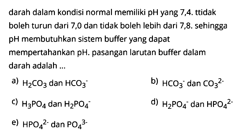 darah dalam kondisi normal memiliki pH yang 7,4. tidak boleh turun dari 7,0 dan tidak boleh lebih dari 7,8. sehingga pH membutuhkan sistem buffer yang dapat mempertahankan pH. pasangan larutan buffer dalam darah adalah ...