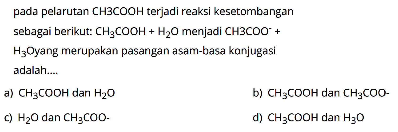 pada pelarutan CH3COOH terjadi reaksi keseimbangan sebagai berikut: CH3COOH + H2O menjadi CH3COO^- + H3O yang merupakan pasangan asam-basa konjugasi adalah ... a) CH3COOH dan H2O b) CH3COOH dan CH3COO^- c) H2O dan CH3COO^- d) CH3COOH dan H3O