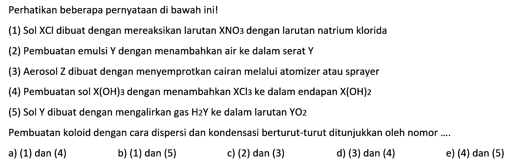 Perhatikan beberapa pernyataan di bawah ini!
(1) Sol XCl dibuat dengan mereaksikan larutan XNO3 dengan larutan natrium klorida
(2) Pembuatan emulsi Y dengan menambahkan air ke dalam serat Y
(3) Aerosol Z dibuat dengan menyemprotkan cairan melalui atomizer atau sprayer
(4) Pembuatan sol X(OH)3 dengan menambahkan XCl3 ke dalam endapan  X(OH)2 
(5) Sol Y dibuat dengan mengalirkan gas H2Y ke dalam larutan YO2 
Pembuatan koloid dengan cara dispersi dan kondensasi berturut-turut ditunjukkan oleh nomor ....
a) (1) dan (4)
b) (1) dan (5)
c) (2) dan 3
d) (3) dan (4)
e) (4) dan (5)