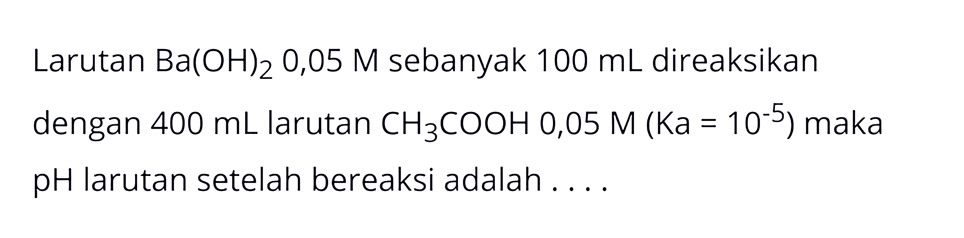 Larutan Ba(OH)2 0,05 M sebanyak 100 mL direaksikan dengan 400 mL larutan CH3COOH 0,05 M(Ka=10^-5) maka pH larutan setelah bereaksi adalah.... 