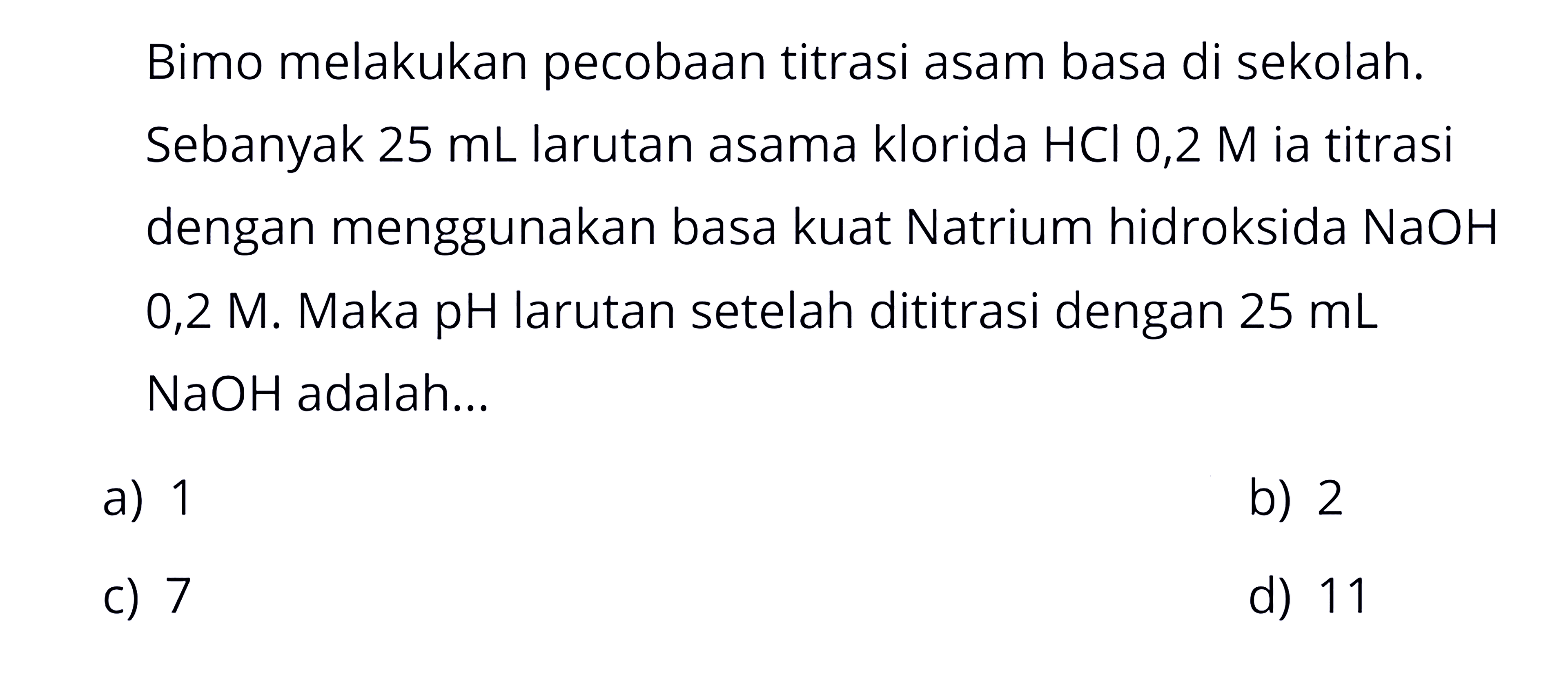 Bimo melakukan pecobaan titrasi asam basa di sekolah. Sebanyak 25 mL larutan asama klorida HCl 0,2 M ia titrasi dengan menggunakan basa kuat Natrium hidroksida NaOH 0,2 M. Maka pH larutan setelah dititrasi dengan 25 mL  NaOH adalah...