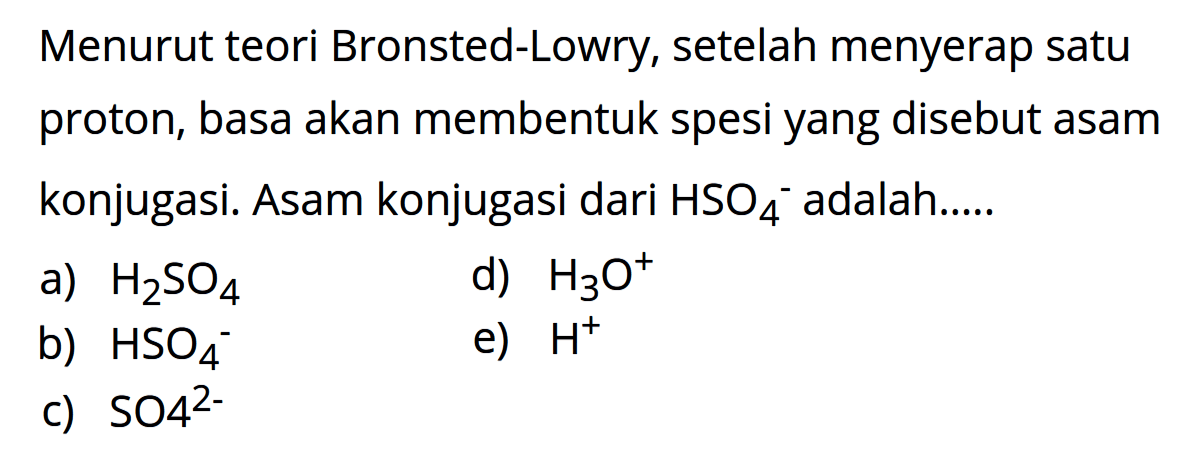 Menurut teori Bronsted-Lowry, setelah menyerap satu proton, basa akan membentuk spesi yang disebut asam konjugasi. Asam konjugasi dari HSO4^- adalah .... a) H2SO4 d) H3O^+ b) HSO4^- e) H^+ c) SO4^(2-)