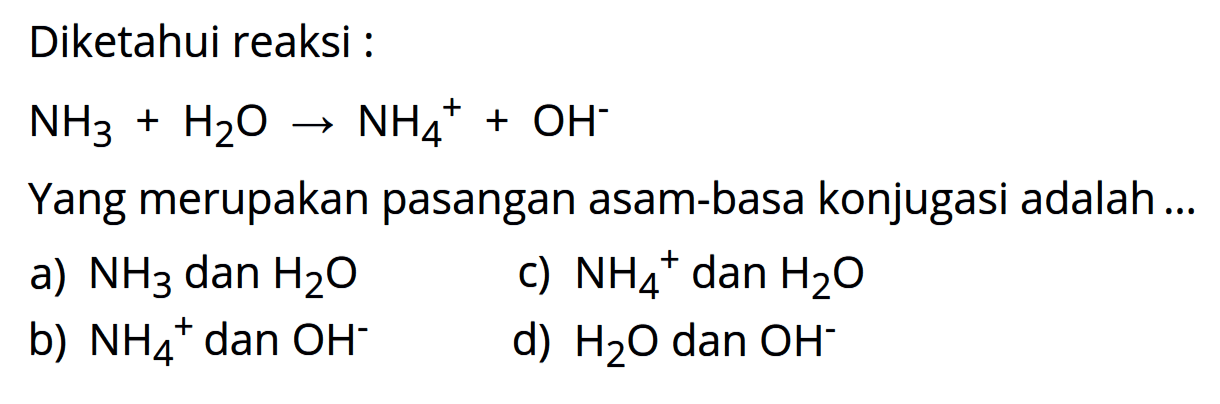 Diketahui reaksi : NH3 + H2O -> NH4^+ + OH^- Yang merupakan pasangan asam-basa konjugasi adalah ... a) NH3 dan H2O c) NH4^+ dan H2O b) NH4^+ dan OH^- d) H2O dan OH^-