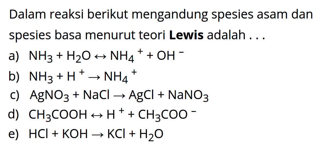 Dalam reaksi berikut mengandung spesies asam dan spesies basa menurut teori Lewis adalah... 
a) NH3 + H2O <-> NH4^+ + OH^- 
b) NH3 + H^ -> NH4^+ 
c) AgNO3 + NaCl -> AgCl + NaNO3 
d) CH3COOH <-> H^+ + CH3COO^- 
e) HCl + KOH -> KCl + H2O