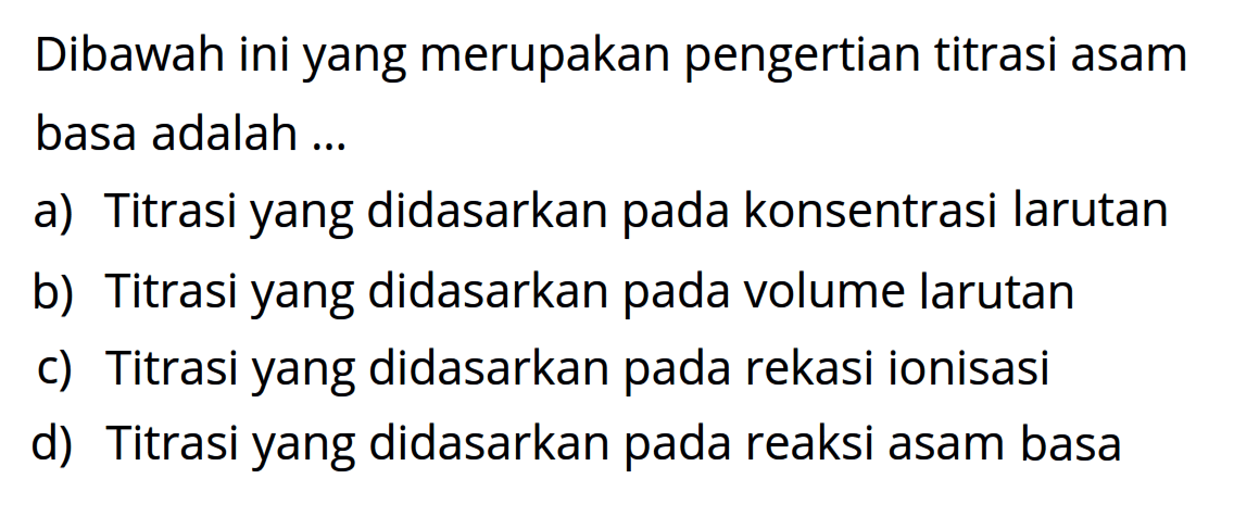 Dibawah ini yang merupakan pengertian titrasi asam basa adalah ...
a) Titrasi yang didasarkan pada konsentrasi larutan
b) Titrasi yang didasarkan pada volume larutan
c) Titrasi yang didasarkan pada rekasi ionisasi
d) Titrasi yang didasarkan pada reaksi asam basa