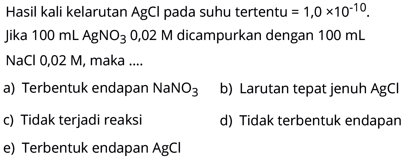 Hasil kali kelarutan AgCl pada suhu tertentu =1,0x10^(-10). jika 100 mL AgNO3 0,02 M dicampurkan dengan 100 mL NaCl 0,02 M, maka .... a) Terbentuk endapan NaNO3 b) Larutan tepat jenuh AgCl c) Tidak terjadi reaksi d) Tidak terbentuk endapan e) Terbentuk endapan AgCl