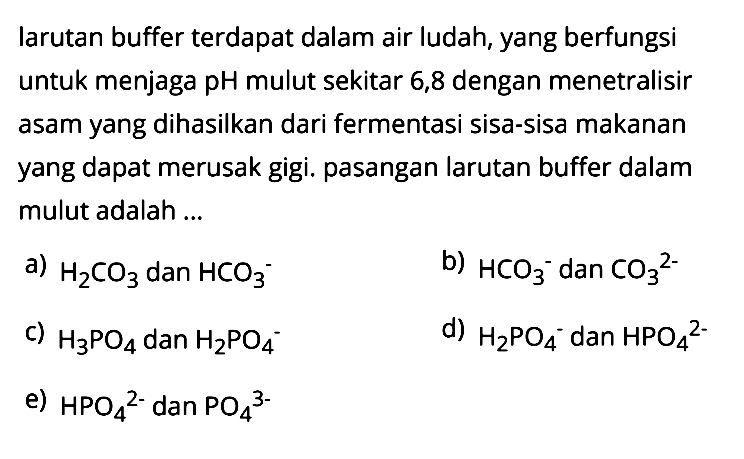 Iarutan buffer terdapat dalam air ludah, yang berfungsi untuk menjaga pH mulut sekitar 6,8 dengan menetralisir asam yang dihasilkan dari fermentasi sisa-sisa makanan yang dapat merusak gigi. pasangan larutan buffer dalam mulut adalah ...
