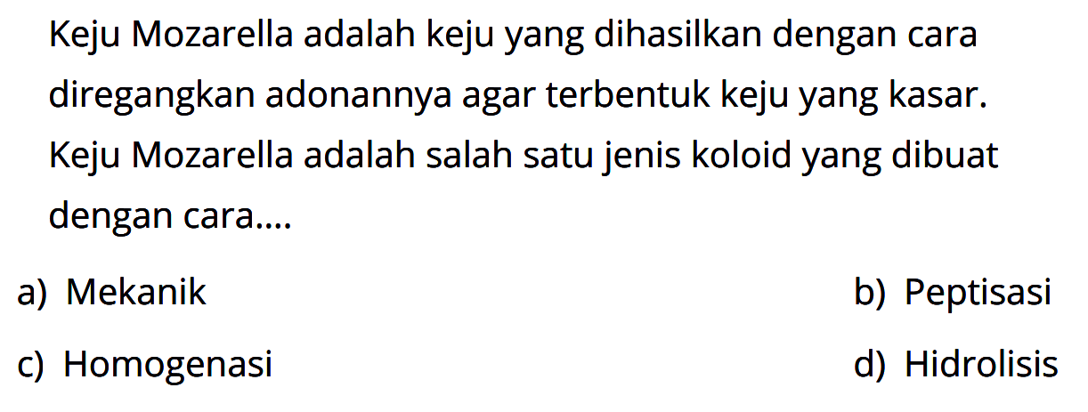 Keju Mozarella adalah keju yang dihasilkan dengan cara diregangkan adonannya agar terbentuk keju yang kasar. Keju Mozarella adalah salah satu jenis koloid yang dibuat dengan cara... 