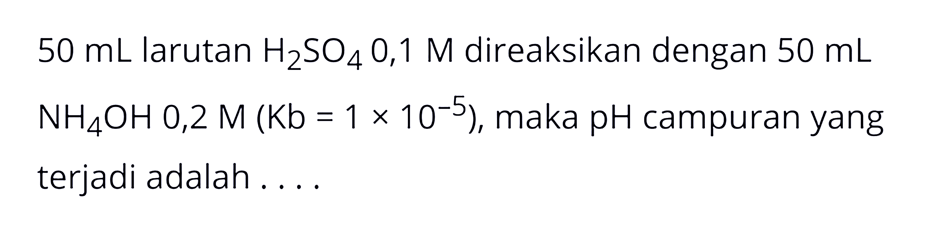 50 mL larutan H2SO4 0,1 M direaksikan dengan 50 mL NH4OH 0,2 M (Kb=1x10^-5), maka pH campuran yang terjadi adalah ....