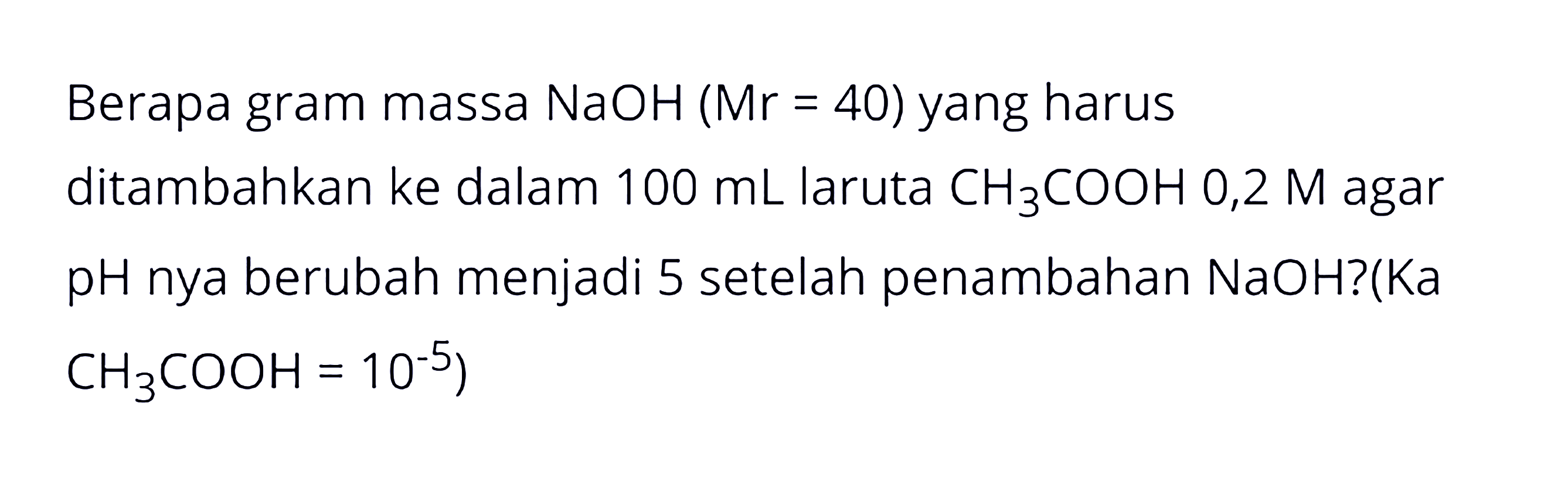 Berapa gram massa NaOH (Mr=40) yang harus ditambahkan ke dalam 100 mL laruta CH3COOH 0,2 M agar pH nya berubah menjadi 5 setelah penambahan NaOH? (Ka CH3COOH=10^(-5)) 