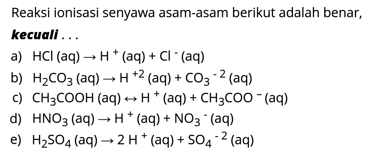 Reaksi ionisasi senyawa asam-asam berikut adalah benar, kecuali 
a) HCI (aq) -> H^+ (aq) + Cl^- (aq) 
b) H2CO3 (aq) -> H^(+2) (aq) + CO3^(2-) (aq) 
c) CH3COOH (aq) <-> H^+ (aq) + CH3COO^- (aq) 
d) HNO3 (aq) -> H^+ (aq) + NO3^- (aq) 
e) H2SO4 (aq) -> 2 H^+ (aq) + SO4^(-2) (aq)