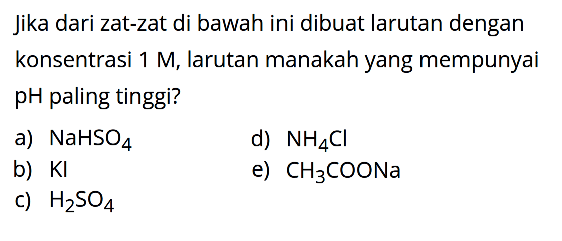 jika dari zat-zat di bawah ini dibuat larutan dengan konsentrasi 1 M, larutan manakah yang mempunyai pH paling tinggi?a) NaHSO4 d) NH4Cl b) KI e) CH3COONa c) H2SO4