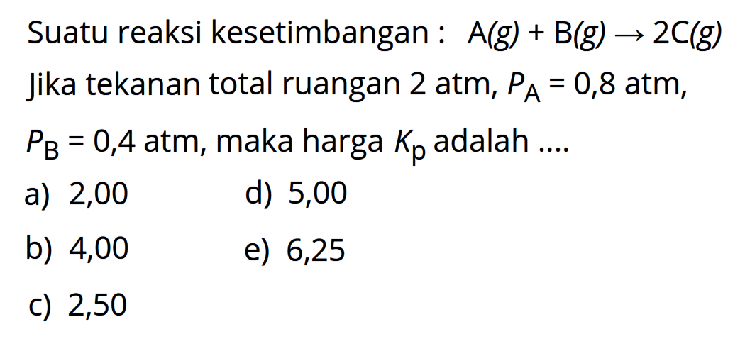 Suatu reaksi kesetimbangan : A(g) + B(g) -> 2 C(g) Jika tekanan total ruangan 2 atm, PA=0,8 atm, PB=0,4 atm, maka harga Kp adalah .... 