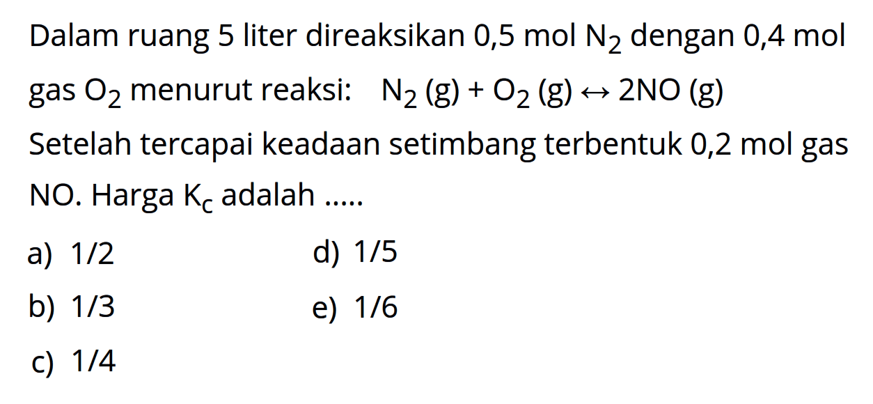 Dalam ruang 5 liter direaksikan 0,5 mol N2 dengan 0,4 mol gas O2 menurut reaksi: N2(g)+O2(g)->2NO(g) Setelah tercapai keadaan setimbang terbentuk 0,2 mol gas NO. Harga Kc adalah .....