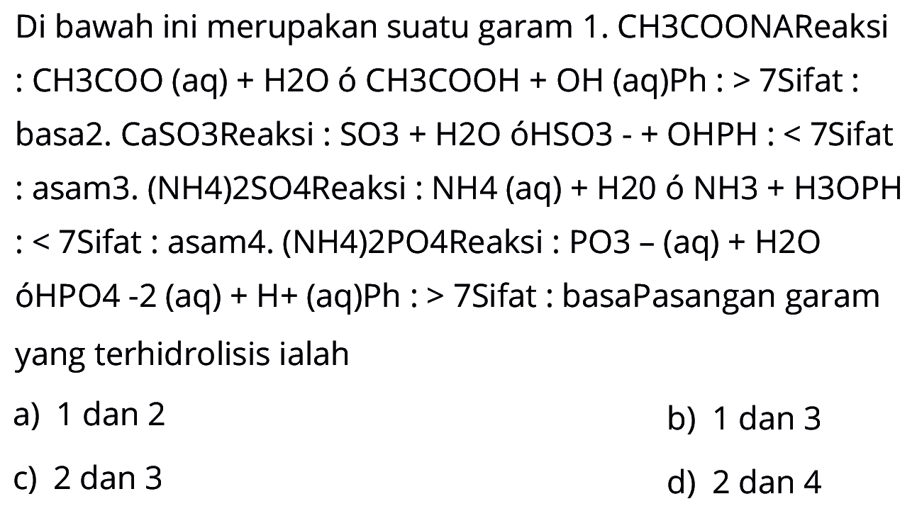 Di bawah ini merupakan suatu garam 
1. CH3COONA Reaksi : CH3COO (aq) + H2O -> CH3COOH + OH (aq) Ph : > 7 Sifat : basa 
2. CaSO3 Reaksi : SO3 + H2O -> HSO3- + OH PH : < 7 Sifat : asam 
3. (NH4)2SO4 Reaksi : NH4 (aq) + H2O -> NH3 + H3O PH : < 7 Sifat : asam 
4. (NH4)2PO4 Reaksi : PO3- (aq) + H2O -> HPO4 -2 (aq) + H+ (aq) Ph : > 7 Sifat : basa 
Pasangan garam yang terhidrolisis ialah