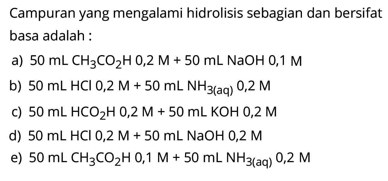 Campuran yang mengalami hidrolisis sebagian dan bersifat basa adalah :a) 50 mL CH3CO2H 0,2 M + 50 mL NaOH 0,1 Mb) 50 mL HCl 0,2 M + 50 mL NH3(aq) 0,2 M c) 50 mL HCO2H 0,2 M + 50 mL KOH 0,2 M d) 50 mL HCl 0,2 M + 50 mL NaOH 0,2 M e) 50 mL CH3CO2H 0,1 M + 50 mL NH3 (aq) 0,2 M 