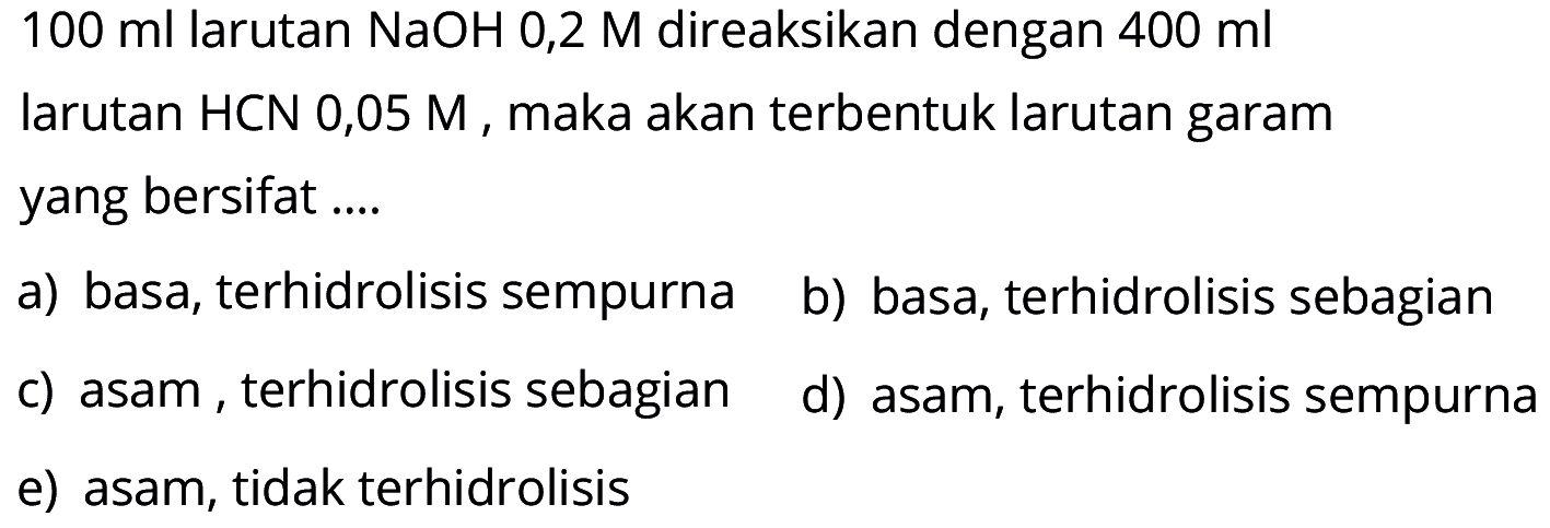  100 ml  larutan  NaOH 0,2 M  direaksikan dengan  400 ml  larutan HCN 0,05 M, maka akan terbentuk larutan garam yang bersifat ....a) basa, terhidrolisis sempurnab) basa, terhidrolisis sebagianc) asam, terhidrolisis sebagiand) asam, terhidrolisis sempurnae) asam, tidak terhidrolisis