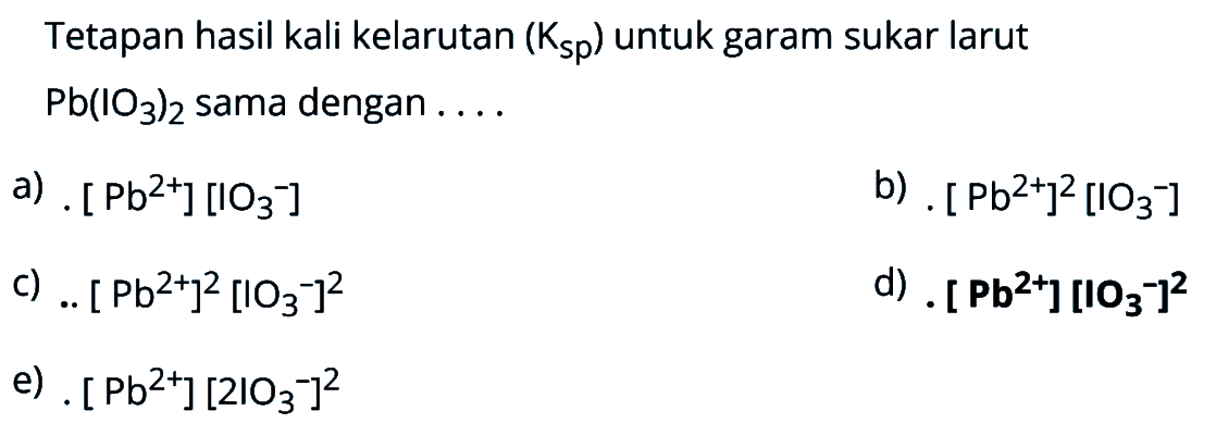 Tetapan hasil kali kelarutan (Ksp) untuk garam sukar larut Pb(IO3)2 sama dengan a) .[ Pb^(2+)] [IO3^-] b) .[Pb^(2+)]^2 [IO3^-] c) .[Pb^(2+)]^2 [IO3^-]^2 d) .[ Pb^(2+)] [IO3^-] e) .[Pb^(2+)] [2 IO3^-]^2