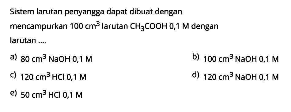 Sistem larutan penyangga dapat dibuat dengan mencampurkan 100 cm^3 larutan CH3COOH 0,1 M dengan larutan .... a) 80 cm^3 NaOH 0,1 M b) 100 cm^3 NaOH 0,1 M c) 120 cm^3 HCl 0,1 M d) 120 cm^3 NaOH 0,1 M e) 50 cm^3 HCl 0,1 M