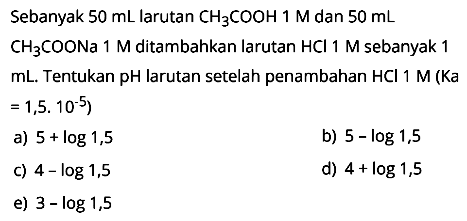Sebanyak 50 mL larutan CH3COOH 1 M dan 50 mL CH3COONa 1 M ditambahkan larutan HCl 1 M sebanyak 1 mL. Tentukan pH larutan setelah penambahan HCl 1 M (Ka = 1,5.10^(-5)) 