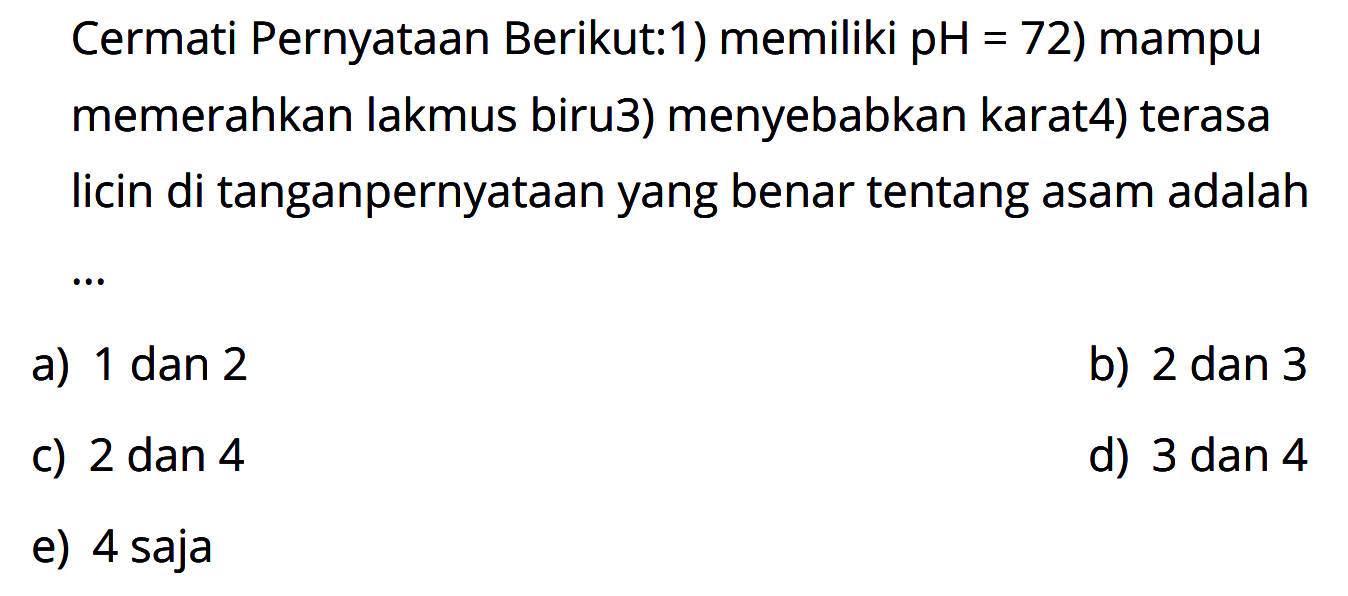 Cermati Pernyataan Berikut: 
1) memiliki pH = 72 
2) mampu memerahkan lakmus biru 
3) menyebabkan karat 
4) terasa licin di tangan 
pernyataan yang benar tentang asam adalah ....