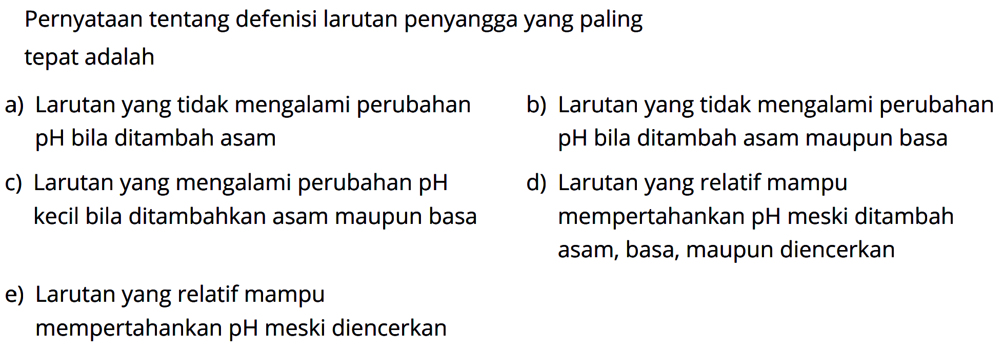 Pernyataan tentang defenisi larutan penyangga yang paling
tepat adalah 
a) Larutan yang tidak mengalami perubahan pH bila ditambah asam b) Larutan yang tidak mengalami perubahan pH bila ditambah asam maupun basa c) Larutan yang mengalami perubahan pH kecil bila ditambahkan asam maupun basa d) Larutan yang relatif mampu mempertahankan pH meski ditambah asam, basa, maupun diencerkan e) Larutan yang relatif mampu mempertahankan pH meski diencerkan 