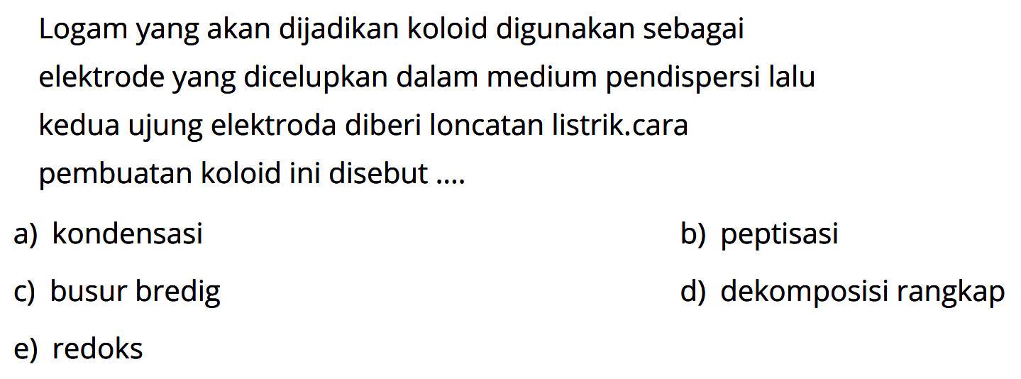 Logam yang akan dijadikan koloid digunakan sebagai elektrode yang dicelupkan dalam medium pendispersi lalu kedua ujung elektroda diberi loncatan listrik.cara pembuatan koloid ini disebut ....
