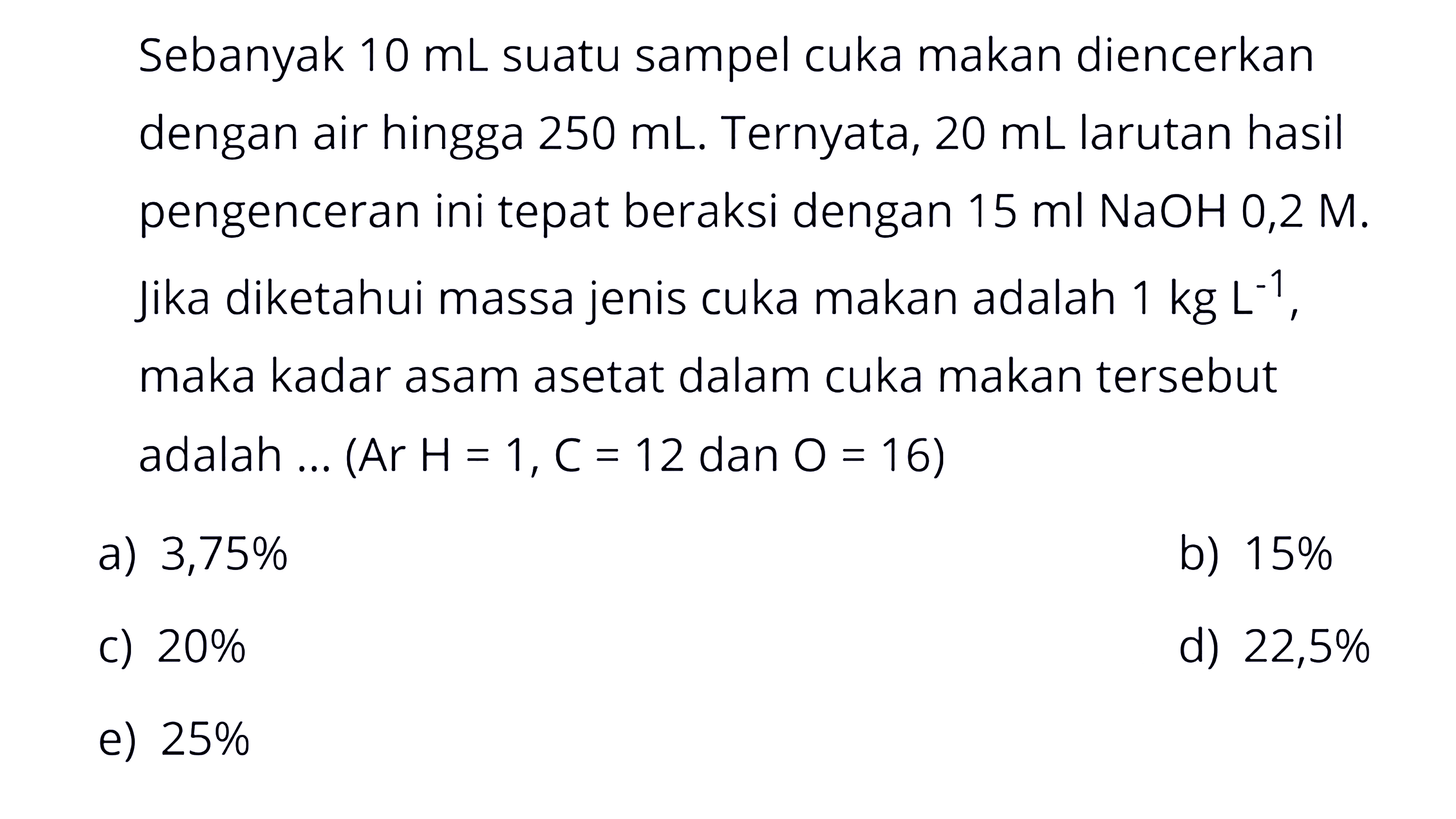 Sebanyak  10 mL  suatu sampel cuka makan diencerkan dengan air hingga  250 mL . Ternyata,  20 mL  larutan hasil pengenceran ini tepat beraksi dengan  15 ml NaOH 0,2 M . Jika diketahui massa jenis cuka makan adalah  1 kg L^-1 , maka kadar asam asetat dalam cuka makan tersebut adalah ...  (Ar H=1, C=12  dan  O=16) 