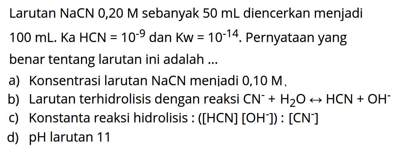 Larutan NaCN 0,20 M sebanyak  50 mL  diencerkan menjadi  100 mL . Ka HCN=10^-9  dan  Kw=10^-14 .  Pernyataan yang benar tentang larutan ini adalah ...