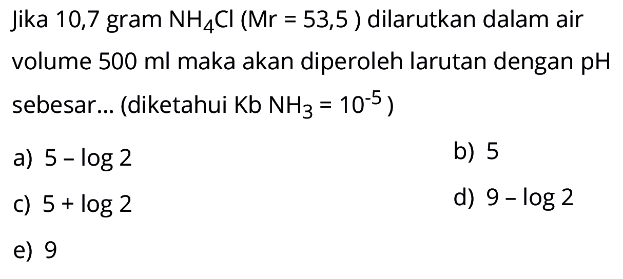 Jika 10,7 gram  NH4Cl(Mr=53,5)  dilarutkan dalam air volume  500 ml  maka akan diperoleh larutan dengan  pH  sebesar... (diketahui  Kb NH3=10^-5  )