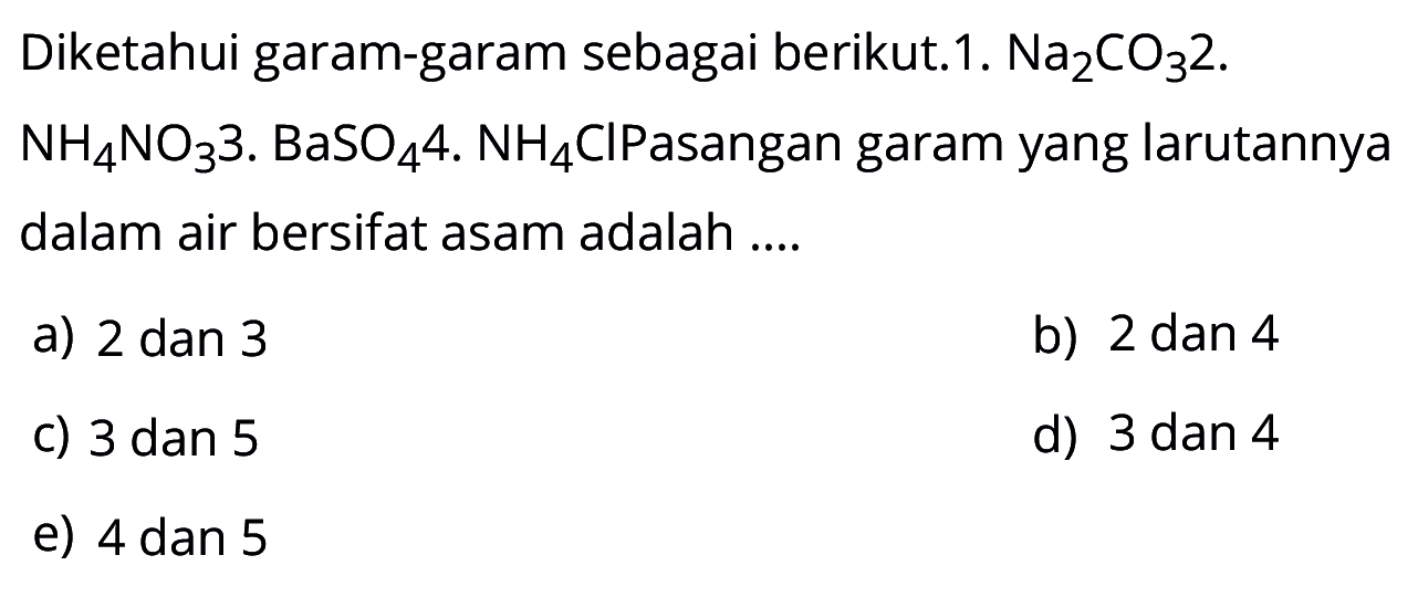 Diketahui garam-garam sebagai berikut.1. Na2 CO3 2. NH4NO3 3. BaSO4 4. NH4Cl Pasangan garam yang larutannya dalam air bersifat asam adalah .... a) 2 dan 3 b) 2 dan 4 c) 3 dan 5 d) 3 dan 4 e) 4 dan 5